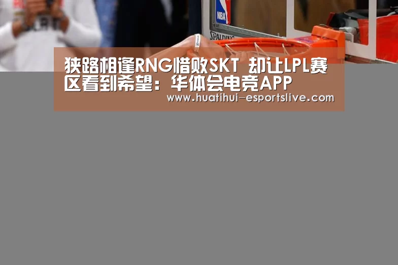狭路相逢RNG惜败SKT 却让LPL赛区看到希望：华体会电竞APP
